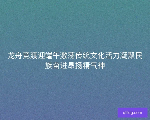 龙舟竞渡迎端午激荡传统文化活力凝聚民族奋进昂扬精气神