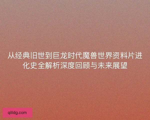 从经典旧世到巨龙时代魔兽世界资料片进化史全解析深度回顾与未来展望