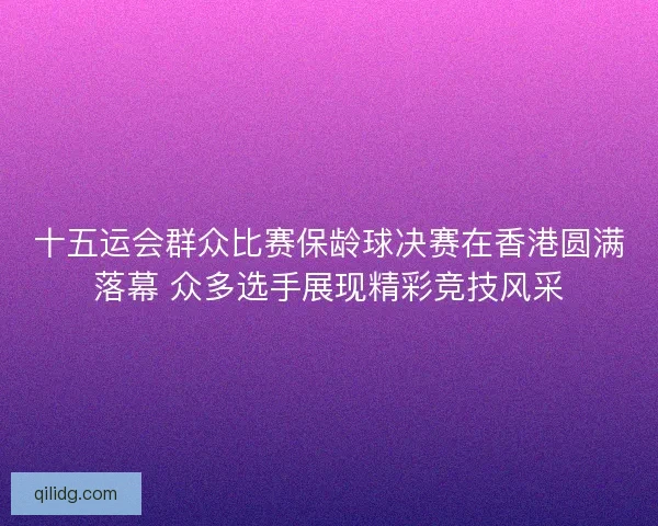 十五运会群众比赛保龄球决赛在香港圆满落幕 众多选手展现精彩竞技风采