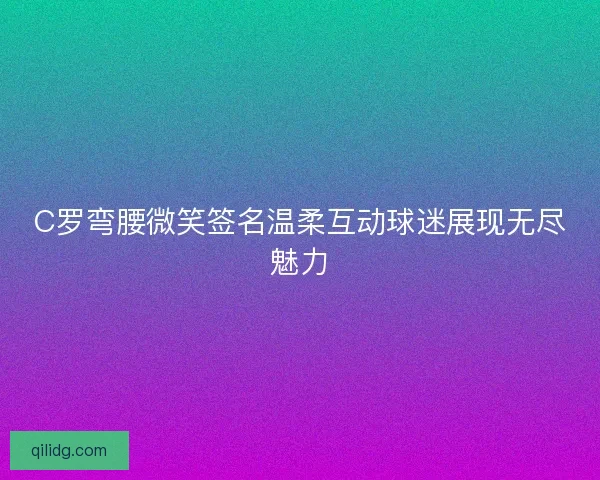 C罗弯腰微笑签名温柔互动球迷展现无尽魅力