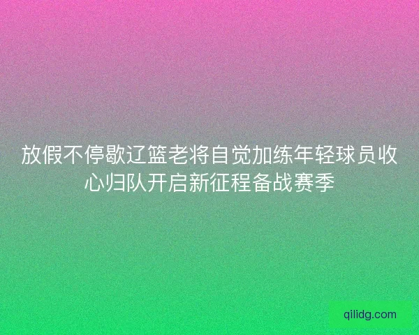 放假不停歇辽篮老将自觉加练年轻球员收心归队开启新征程备战赛季