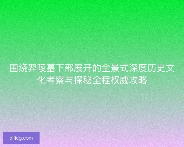 围绕羿陵墓下部展开的全景式深度历史文化考察与探秘全程权威攻略